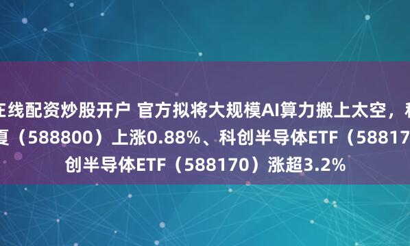 在线配资炒股开户 官方拟将大规模AI算力搬上太空，科创100ETF华夏（588800）上涨0.88%、科创半导体ETF（588170）涨超3.2%