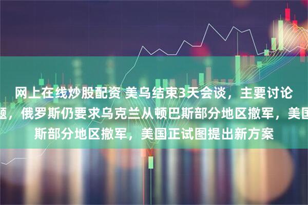网上在线炒股配资 美乌结束3天会谈，主要讨论领土和安全保障问题，俄罗斯仍要求乌克兰从顿巴斯部分地区撤军，美国正试图提出新方案