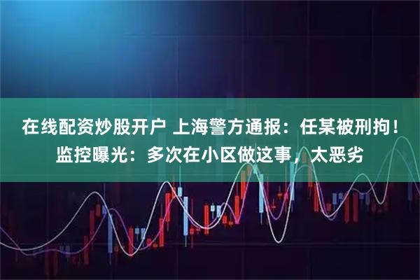 在线配资炒股开户 上海警方通报：任某被刑拘！监控曝光：多次在小区做这事，太恶劣