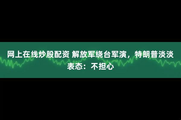 网上在线炒股配资 解放军绕台军演，特朗普淡淡表态：不担心