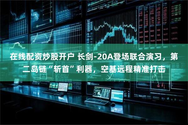 在线配资炒股开户 长剑-20A登场联合演习，第二岛链“斩首”利器，空基远程精准打击