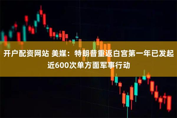 开户配资网站 美媒：特朗普重返白宫第一年已发起近600次单方面军事行动