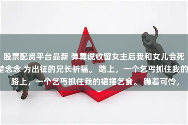 股票配资平台最新 弹幕说收留女主后我和女儿会死在她手上 崔玉柔梁朔楚念念 为出征的兄长祈福。 路上，一个乞丐抓住我的裙摆乞食。 瞧着可怜，