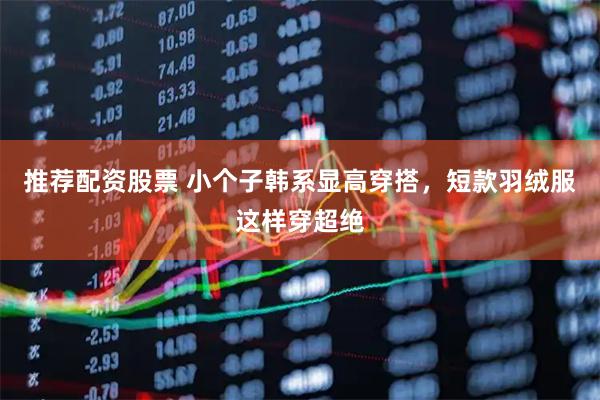 推荐配资股票 小个子韩系显高穿搭，短款羽绒服这样穿超绝