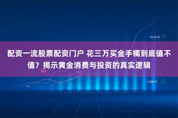 配资一流股票配资门户 花三万买金手镯到底值不值？揭示黄金消费与投资的真实逻辑