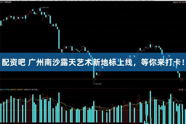 配资吧 广州南沙露天艺术新地标上线，等你来打卡！