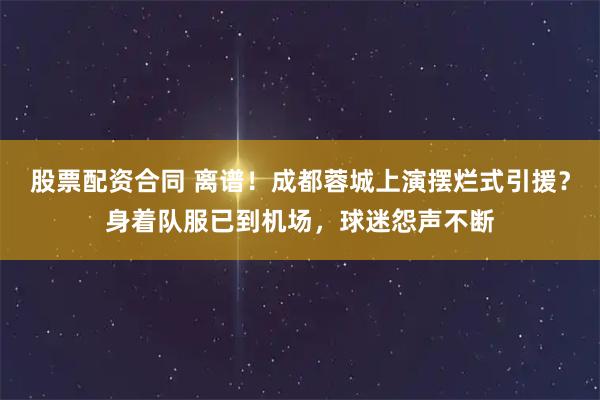 股票配资合同 离谱！成都蓉城上演摆烂式引援？身着队服已到机场，球迷怨声不断