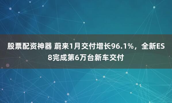 股票配资神器 蔚来1月交付增长96.1%，全新ES8完成第6万台新车交付