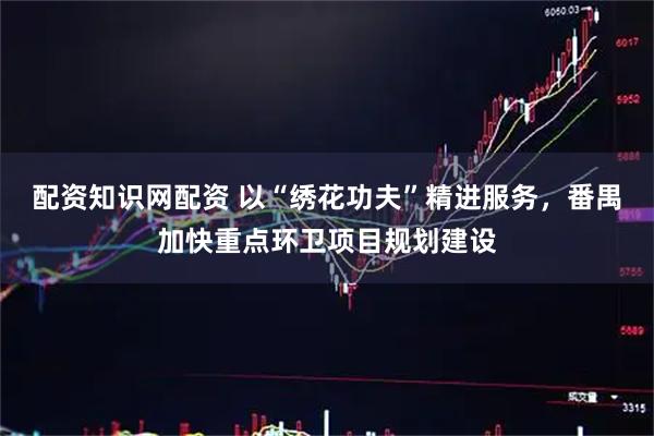 配资知识网配资 以“绣花功夫”精进服务，番禺加快重点环卫项目规划建设
