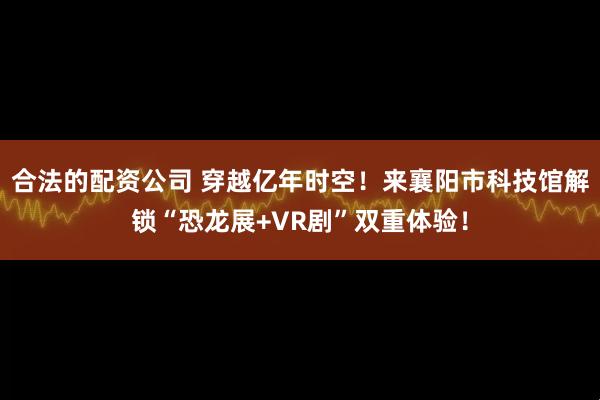 合法的配资公司 穿越亿年时空！来襄阳市科技馆解锁“恐龙展+VR剧”双重体验！