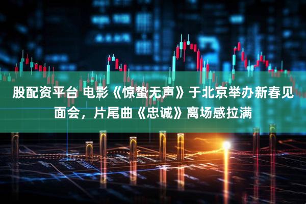 股配资平台 电影《惊蛰无声》于北京举办新春见面会，片尾曲《忠诚》离场感拉满