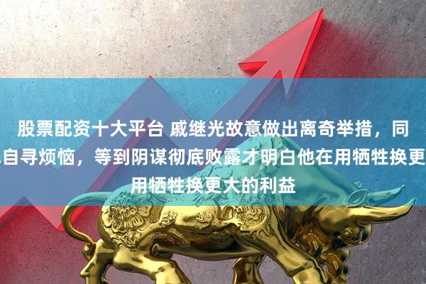 股票配资十大平台 戚继光故意做出离奇举措，同僚都笑他自寻烦恼，等到阴谋彻底败露才明白他在用牺牲换更大的利益