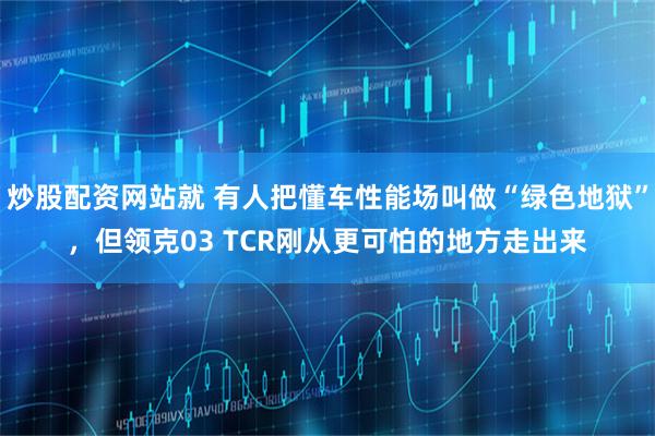 炒股配资网站就 有人把懂车性能场叫做“绿色地狱”，但领克03 TCR刚从更可怕的地方走出来