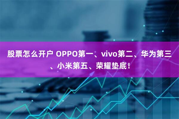 股票怎么开户 OPPO第一、vivo第二、华为第三、小米第五、荣耀垫底！