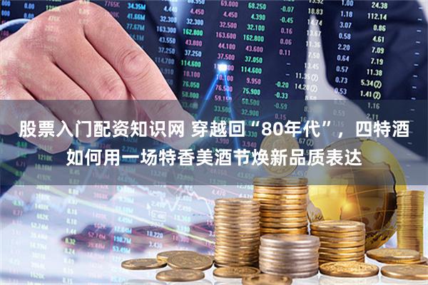 股票入门配资知识网 穿越回“80年代”，四特酒如何用一场特香美酒节焕新品质表达