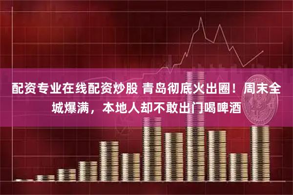 配资专业在线配资炒股 青岛彻底火出圈！周末全城爆满，本地人却不敢出门喝啤酒