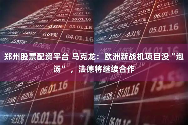 郑州股票配资平台 马克龙：欧洲新战机项目没“泡汤” ，法德将继续合作